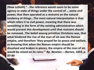 (Now Letteth) “…the reference would seem to be some
agency or state of things under the control of ….some civil
power, that then operated as a restraint on the natural
tendency of things…The most natural interpretation is that
which refers it to civil power, meaning that there was
something in the form of the existing administration which
would prevent this development until that restraint should
be removed…The belief among primitive Christians was, that
what hindered the rise of the man of sin was the Roman
empire, and therefore ‘they prayed for its peace and welfare,
as knowing that when the Roman empire should be
dissolved and broken in pieces, the empire of the man of sin
would be raised on its ruins.’” Bp. Newton ---Barnes, 1859, p.
97-99
 