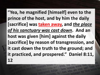“Yea, he magnified [himself] even to the
prince of the host, and by him the daily
[sacrifice] was taken away, and the place
of his sanctuary was cast down. And an
host was given [him] against the daily
[sacrifice] by reason of transgression, and
it cast down the truth to the ground; and
it practiced, and prospered.” Daniel 8:11,
12
 