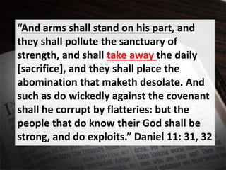 “And arms shall stand on his part, and
they shall pollute the sanctuary of
strength, and shall take away the daily
[sacrifice], and they shall place the
abomination that maketh desolate. And
such as do wickedly against the covenant
shall he corrupt by flatteries: but the
people that do know their God shall be
strong, and do exploits.” Daniel 11: 31, 32
 