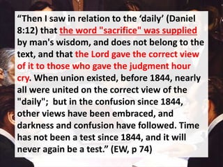 “Then I saw in relation to the ‘daily’ (Daniel
8:12) that the word "sacrifice" was supplied
by man's wisdom, and does not belong to the
text, and that the Lord gave the correct view
of it to those who gave the judgment hour
cry. When union existed, before 1844, nearly
all were united on the correct view of the
"daily"; but in the confusion since 1844,
other views have been embraced, and
darkness and confusion have followed. Time
has not been a test since 1844, and it will
never again be a test.” (EW, p 74)
 