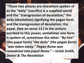 “These two phases are elsewhere spoken of
as the "daily" (sacrifice is a supplied word)
and the "transgression of desolation;" the
daily (desolation) signifying the pagan form,
and the transgression of desolation, the
papal. (See on verse 13.) In the actions
ascribed to this power, sometimes one form
is spoken of, sometimes the other. "By him"
(the papal form) "the daily" (the pagan form)
"was taken away." Pagan Rome was
remodeled into papal Rome.” – Uriah Smith,
Daniel & The Revelation
 