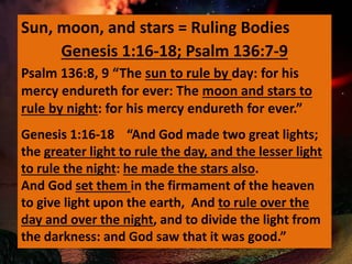 Sun, moon, and stars = Ruling Bodies
Psalm 136:8, 9 “The sun to rule by day: for his
mercy endureth for ever: The moon and stars to
rule by night: for his mercy endureth for ever.”
Genesis 1:16-18 “And God made two great lights;
the greater light to rule the day, and the lesser light
to rule the night: he made the stars also.
And God set them in the firmament of the heaven
to give light upon the earth, And to rule over the
day and over the night, and to divide the light from
the darkness: and God saw that it was good.”
Genesis 1:16-18; Psalm 136:7-9
 