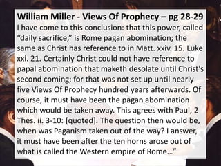 William Miller - Views Of Prophecy – pg 28-29
I have come to this conclusion: that this power, called
“daily sacrifice,” is Rome pagan abomination; the
same as Christ has reference to in Matt. xxiv. 15. Luke
xxi. 21. Certainly Christ could not have reference to
papal abomination that maketh desolate until Christ's
second coming; for that was not set up until nearly
five Views Of Prophecy hundred years afterwards. Of
course, it must have been the pagan abomination
which would be taken away. This agrees with Paul, 2
Thes. ii. 3-10: [quoted]. The question then would be,
when was Paganism taken out of the way? I answer,
it must have been after the ten horns arose out of
what is called the Western empire of Rome…”
 