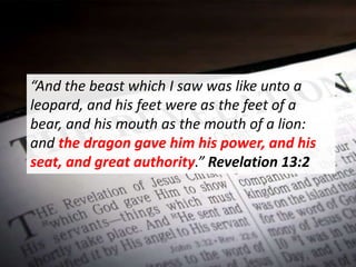 “And the beast which I saw was like unto a
leopard, and his feet were as the feet of a
bear, and his mouth as the mouth of a lion:
and the dragon gave him his power, and his
seat, and great authority.” Revelation 13:2
 
