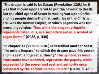 “The dragon is said to be Satan; [Revelation 12:9.] he it
was that moved upon Herod to put the Saviour to death.
But the chief agent of Satan in making war upon Christ
and his people during the first centuries of the Christian
era, was the Roman Empire, in which paganism was the
prevailing religion. Thus while the dragon, primarily,
represents Satan, it is, in a secondary sense, a symbol of
pagan Rome.” (GC88, p. 438)
“In chapter 13 [VERSES 1-10.] is described another beast,
‘like unto a leopard,’ to which the dragon gave ‘his power,
and his seat, and great authority.’ This symbol, as most
Protestants have believed, represents the papacy, which
succeeded to the power and seat and authority once
possessed by the ancient Roman Empire.” (GC88, p. 439)
 