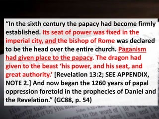 “In the sixth century the papacy had become firmly
established. Its seat of power was fixed in the
imperial city, and the bishop of Rome was declared
to be the head over the entire church. Paganism
had given place to the papacy. The dragon had
given to the beast ‘his power, and his seat, and
great authority.’ [Revelation 13:2; SEE APPENDIX,
NOTE 2.] And now began the 1260 years of papal
oppression foretold in the prophecies of Daniel and
the Revelation.” (GC88, p. 54)
 