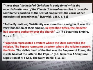 “It was then ‘the belief of Christians in early times’—it is the
recorded testimony of the Church Universal assembled in council—
that Rome's position as the seat of empire was the cause of her
ecclesiastical preeminence.” (Meyrick, 1857, p. 51)
“To the Byzantines, Christianity was more than a religion. It was the
very foundation of their empire. In Byzantine times, the emperor
had supreme authority over the church” …. (The Byzantine Empire,
n.d., p. 5)
“Paganism represented a system where the State controlled the
religion. The Papacy represents a system where the religion controls
the State. The visible head of the first was the Emperor of Rome; the
visible head of the latter is the Pope…” (F.C. Gilbert in A Scriptural
Exposition of H-T-Mid, The Daily, Daniel 8:11-13).
 