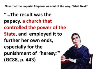 Now that the Imperial Emperor was out of the way…What Next?
“…The result was the
papacy, a church that
controlled the power of the
State, and employed it to
further her own ends,
especially for the
punishment of ‘heresy.’”
(GC88, p. 443)
 
