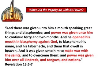 What Did the Papacy do with its Power?
“And there was given unto him a mouth speaking great
things and blasphemies; and power was given unto him
to continue forty and two months. And he opened his
mouth in blasphemy against God, to blaspheme his
name, and his tabernacle, and them that dwell in
heaven. And it was given unto him to make war with
the saints, and to overcome them: and power was given
him over all kindreds, and tongues, and nations.”
Revelation 13:5-7
 