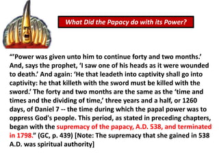 What Did the Papacy do with its Power?
“’Power was given unto him to continue forty and two months.’
And, says the prophet, ‘I saw one of his heads as it were wounded
to death.’ And again: ‘He that leadeth into captivity shall go into
captivity: he that killeth with the sword must be killed with the
sword.’ The forty and two months are the same as the ‘time and
times and the dividing of time,’ three years and a half, or 1260
days, of Daniel 7 -- the time during which the papal power was to
oppress God's people. This period, as stated in preceding chapters,
began with the supremacy of the papacy, A.D. 538, and terminated
in 1798.” (GC, p. 439) [Note: The supremacy that she gained in 538
A.D. was spiritual authority]
 