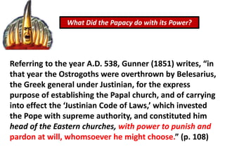 What Did the Papacy do with its Power?
Referring to the year A.D. 538, Gunner (1851) writes, “in
that year the Ostrogoths were overthrown by Belesarius,
the Greek general under Justinian, for the express
purpose of establishing the Papal church, and of carrying
into effect the ‘Justinian Code of Laws,’ which invested
the Pope with supreme authority, and constituted him
head of the Eastern churches, with power to punish and
pardon at will, whomsoever he might choose.” (p. 108)
 