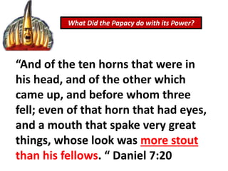 What Did the Papacy do with its Power?
“And of the ten horns that were in
his head, and of the other which
came up, and before whom three
fell; even of that horn that had eyes,
and a mouth that spake very great
things, whose look was more stout
than his fellows. “ Daniel 7:20
 