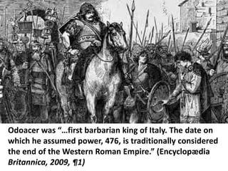 Odoacer was “…first barbarian king of Italy. The date on
which he assumed power, 476, is traditionally considered
the end of the Western Roman Empire.” (Encyclopædia
Britannica, 2009, ¶1)
 