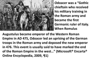 Augustulus became emperor of the Western Roman
Empire in AD 475, Odoacer led an uprising of the German
troops in the Roman army and deposed the new emperor
in 476. This event is usually said to have marked the end
of the Roman Empire in the west…” (Microsoft® Encarta®
Online Encyclopedia, 2009, ¶1)
Odoacer was a “Gothic
chieftain who received
his military training in
the Roman army and
became the first
Germanic ruler of Italy.
When Romulus
 