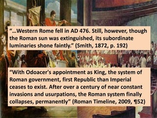 “…Western Rome fell in AD 476. Still, however, though
the Roman sun was extinguished, its subordinate
luminaries shone faintly.” (Smith, 1872, p. 192)
“With Odoacer's appointment as King, the system of
Roman government, first Republic than Imperial
ceases to exist. After over a century of near constant
invasions and usurpations, the Roman system finally
collapses, permanently” (Roman Timeline, 2009, ¶52)
 