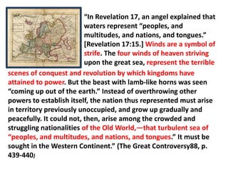 “In Revelation 17, an angel explained that
                          waters represent “peoples, and
                          multitudes, and nations, and tongues.”
                          [Revelation 17:15.] Winds are a symbol of
                          strife. The four winds of heaven striving
                          upon the great sea, represent the terrible
scenes of conquest and revolution by which kingdoms have
attained to power. But the beast with lamb-like horns was seen
“coming up out of the earth.” Instead of overthrowing other
powers to establish itself, the nation thus represented must arise
in territory previously unoccupied, and grow up gradually and
peacefully. It could not, then, arise among the crowded and
struggling nationalities of the Old World,—that turbulent sea of
“peoples, and multitudes, and nations, and tongues.” It must be
sought in the Western Continent.” (The Great Controversy88, p.
439-440)
 