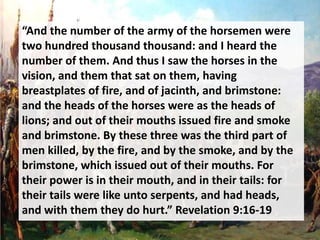 “And the number of the army of the horsemen were
two hundred thousand thousand: and I heard the
number of them. And thus I saw the horses in the
vision, and them that sat on them, having
breastplates of fire, and of jacinth, and brimstone:
and the heads of the horses were as the heads of
lions; and out of their mouths issued fire and smoke
and brimstone. By these three was the third part of
men killed, by the fire, and by the smoke, and by the
brimstone, which issued out of their mouths. For
their power is in their mouth, and in their tails: for
their tails were like unto serpents, and had heads,
and with them they do hurt.” Revelation 9:16-19
 
