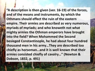 “A description is then given (ver. 16-19) of the forces,
and of the means and instruments, by which the
Othmans should effect the ruin of the eastern
empire. Their armies are described as very numerous,
myriads of myriads; and who knoweth not what
mighty armies the Othman emperors have brought
into the field? When Mohammed the Second
besieged Constantinople, he had about four hundred
thousand men in his army…They are described too
chiefly as horseman…and it is well known that their
armies consisted chiefly of cavalry…” (Newton &
Dobson, 1832, p. 491)
 