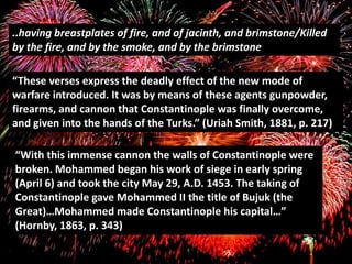 ..having breastplates of fire, and of jacinth, and brimstone/Killed
by the fire, and by the smoke, and by the brimstone

“These verses express the deadly effect of the new mode of
warfare introduced. It was by means of these agents gunpowder,
firearms, and cannon that Constantinople was finally overcome,
and given into the hands of the Turks.” (Uriah Smith, 1881, p. 217)

“With this immense cannon the walls of Constantinople were
broken. Mohammed began his work of siege in early spring
(April 6) and took the city May 29, A.D. 1453. The taking of
Constantinople gave Mohammed II the title of Bujuk (the
Great)…Mohammed made Constantinople his capital…”
(Hornby, 1863, p. 343)
 