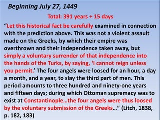 Beginning July 27, 1449
                 Total: 391 years + 15 days
“Let this historical fact be carefully examined in connection
with the prediction above. This was not a violent assault
made on the Greeks, by which their empire was
overthrown and their independence taken away, but
simply a voluntary surrender of that independence into
the hands of the Turks, by saying, ‘I cannot reign unless
you permit.’ The four angels were loosed for an hour, a day
a month, and a year, to slay the third part of men. This
period amounts to three hundred and ninety-one years
and fifteen days; during which Ottoman supremacy was to
exist at Constantinople…the four angels were thus loosed
by the voluntary submission of the Greeks…” (Litch, 1838,
p. 182, 183)
 