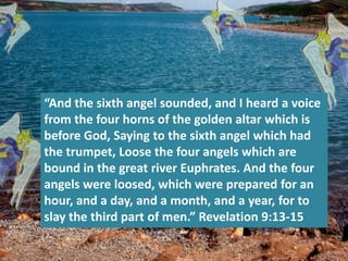 “And the sixth angel sounded, and I heard a voice
from the four horns of the golden altar which is
before God, Saying to the sixth angel which had
the trumpet, Loose the four angels which are
bound in the great river Euphrates. And the four
angels were loosed, which were prepared for an
hour, and a day, and a month, and a year, for to
slay the third part of men.” Revelation 9:13-15
 
