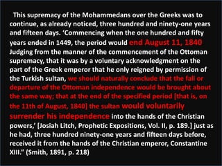 “This supremacy of the Mohammedans over the Greeks was to
continue, as already noticed, three hundred and ninety-one years
and fifteen days. ‘Commencing when the one hundred and fifty
years ended in 1449, the period would end August 11, 1840.
Judging from the manner of the commencement of the Ottoman
supremacy, that it was by a voluntary acknowledgment on the
part of the Greek emperor that he only reigned by permission of
the Turkish sultan, we should naturally conclude that the fall or
departure of the Ottoman independence would be brought about
the same way; that at the end of the specified period [that is, on
the 11th of August, 1840] the sultan would voluntarily
surrender his independence into the hands of the Christian
powers,’ *Josiah Litch, Prophetic Expositions, Vol. II, p. 189.+ just as
he had, three hundred ninety-one years and fifteen days before,
received it from the hands of the Christian emperor, Constantine
XIII.” (Smith, 1891, p. 218)
 