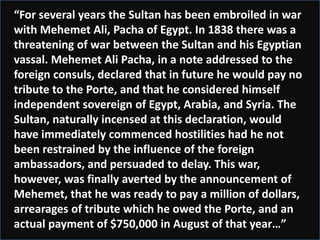 “For several years the Sultan has been embroiled in war
with Mehemet Ali, Pacha of Egypt. In 1838 there was a
threatening of war between the Sultan and his Egyptian
vassal. Mehemet Ali Pacha, in a note addressed to the
foreign consuls, declared that in future he would pay no
tribute to the Porte, and that he considered himself
independent sovereign of Egypt, Arabia, and Syria. The
Sultan, naturally incensed at this declaration, would
have immediately commenced hostilities had he not
been restrained by the influence of the foreign
ambassadors, and persuaded to delay. This war,
however, was finally averted by the announcement of
Mehemet, that he was ready to pay a million of dollars,
arrearages of tribute which he owed the Porte, and an
actual payment of $750,000 in August of that year…”
 