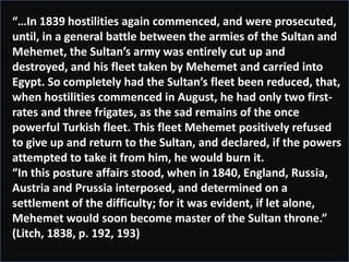 “…In 1839 hostilities again commenced, and were prosecuted,
until, in a general battle between the armies of the Sultan and
Mehemet, the Sultan’s army was entirely cut up and
destroyed, and his fleet taken by Mehemet and carried into
Egypt. So completely had the Sultan’s fleet been reduced, that,
when hostilities commenced in August, he had only two first-
rates and three frigates, as the sad remains of the once
powerful Turkish fleet. This fleet Mehemet positively refused
to give up and return to the Sultan, and declared, if the powers
attempted to take it from him, he would burn it.
“In this posture affairs stood, when in 1840, England, Russia,
Austria and Prussia interposed, and determined on a
settlement of the difficulty; for it was evident, if let alone,
Mehemet would soon become master of the Sultan throne.”
(Litch, 1838, p. 192, 193)
 