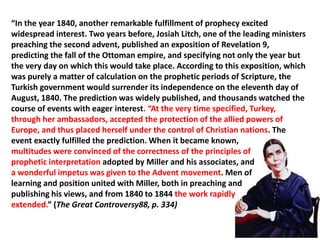 “In the year 1840, another remarkable fulfillment of prophecy excited
widespread interest. Two years before, Josiah Litch, one of the leading ministers
preaching the second advent, published an exposition of Revelation 9,
predicting the fall of the Ottoman empire, and specifying not only the year but
the very day on which this would take place. According to this exposition, which
was purely a matter of calculation on the prophetic periods of Scripture, the
Turkish government would surrender its independence on the eleventh day of
August, 1840. The prediction was widely published, and thousands watched the
course of events with eager interest. “At the very time specified, Turkey,
through her ambassadors, accepted the protection of the allied powers of
Europe, and thus placed herself under the control of Christian nations. The
event exactly fulfilled the prediction. When it became known,
multitudes were convinced of the correctness of the principles of
prophetic interpretation adopted by Miller and his associates, and
a wonderful impetus was given to the Advent movement. Men of
learning and position united with Miller, both in preaching and
publishing his views, and from 1840 to 1844 the work rapidly
extended.” (The Great Controversy88, p. 334)
 