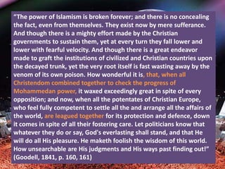 “The power of Islamism is broken forever; and there is no concealing
the fact, even from themselves. They exist now by mere sufferance.
And though there is a mighty effort made by the Christian
governments to sustain them, yet at every turn they fall lower and
lower with fearful velocity. And though there is a great endeavor
made to graft the institutions of civilized and Christian countries upon
the decayed trunk, yet the very root itself is fast wasting away by the
venom of its own poison. How wonderful it is, that, when all
Christendom combined together to check the progress of
Mohammedan power, it waxed exceedingly great in spite of every
opposition; and now, when all the potentates of Christian Europe,
who feel fully competent to settle all the and arrange all the affairs of
the world, are leagued together for its protection and defence, down
it comes in spite of all their fostering care. Let politicians know that
whatever they do or say, God's everlasting shall stand, and that He
will do all His pleasure. He maketh foolish the wisdom of this world.
How unsearchable are His judgments and His ways past finding out!”
(Goodell, 1841, p. 160, 161)
 