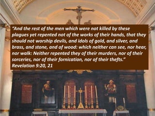 “And the rest of the men which were not killed by these
plagues yet repented not of the works of their hands, that they
should not worship devils, and idols of gold, and silver, and
brass, and stone, and of wood: which neither can see, nor hear,
nor walk: Neither repented they of their murders, nor of their
sorceries, nor of their fornication, nor of their thefts.”
Revelation 9:20, 21
 