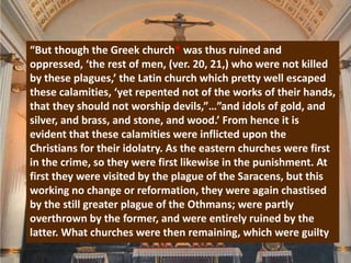 “But though the Greek church* was thus ruined and
oppressed, ‘the rest of men, (ver. 20, 21,) who were not killed
by these plagues,’ the Latin church which pretty well escaped
these calamities, ‘yet repented not of the works of their hands,
that they should not worship devils,”…”and idols of gold, and
silver, and brass, and stone, and wood.’ From hence it is
evident that these calamities were inflicted upon the
Christians for their idolatry. As the eastern churches were first
in the crime, so they were first likewise in the punishment. At
first they were visited by the plague of the Saracens, but this
working no change or reformation, they were again chastised
by the still greater plague of the Othmans; were partly
overthrown by the former, and were entirely ruined by the
latter. What churches were then remaining, which were guilty
 