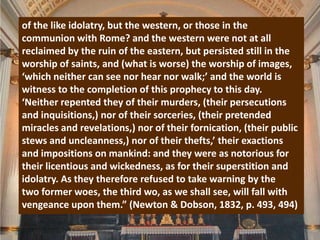 of the like idolatry, but the western, or those in the
communion with Rome? and the western were not at all
reclaimed by the ruin of the eastern, but persisted still in the
worship of saints, and (what is worse) the worship of images,
‘which neither can see nor hear nor walk;’ and the world is
witness to the completion of this prophecy to this day.
‘Neither repented they of their murders, (their persecutions
and inquisitions,) nor of their sorceries, (their pretended
miracles and revelations,) nor of their fornication, (their public
stews and uncleanness,) nor of their thefts,’ their exactions
and impositions on mankind: and they were as notorious for
their licentious and wickedness, as for their superstition and
idolatry. As they therefore refused to take warning by the
two former woes, the third wo, as we shall see, will fall with
vengeance upon them.” (Newton & Dobson, 1832, p. 493, 494)
 