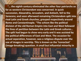 * “… the eighth century eliminated the other four patriarchs so
far as western Christendom was concerned. In quick
succession, Alexandria, Jerusalem, and Antioch, fell to the
Saracens; and soon afterward remaining Christendom split into
rival Latin and Greek churches, grouped respectively around
Rome and Constantinople. “The schism like the political
division of the old Roman Empire into East and West followed
the lines of partition between the Latin and Greek cultures…
The split had begun to show very early and it was assisted by
the political differences of East and West. The occasion for
actual separation, however, was a religious dispute over the
use of images in worship. This is known as the ‘iconoclast’
(image-breaking) question. A small but influential minority in
 
