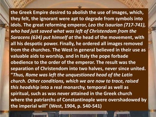 the Greek Empire desired to abolish the use of images, which,
they felt, the ignorant were apt to degrade from symbols into
idols. The great reforming emperor, Leo the Isaurian (717-741),
who had just saved what was left of Christendom from the
Saracens (634) put himself at the head of the movement, with
all his despotic power. Finally, he ordered all images removed
from the churches. The West in general believed in their use as
valuable aids to worship, and in Italy the pope forbade
obedience to the order of the emperor. The result was the
separation of Christendom into two halves, never since united.
“Thus, Rome was left the unquestioned head of the Latin
church. Other conditions, which we are now to trace, raised
this headship into a real monarchy, temporal as well as
spiritual, such as was never attained in the Greek church
where the patriarchs of Constantinople were overshadowed by
the imperial will” (West, 1904, p. 540-541)
 