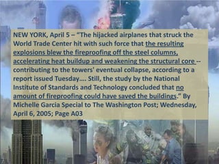 NEW YORK, April 5 – “The hijacked airplanes that struck the
World Trade Center hit with such force that the resulting
explosions blew the fireproofing off the steel columns,
accelerating heat buildup and weakening the structural core --
contributing to the towers' eventual collapse, according to a
report issued Tuesday…. Still, the study by the National
Institute of Standards and Technology concluded that no
amount of fireproofing could have saved the buildings.” By
Michelle Garcia Special to The Washington Post; Wednesday,
April 6, 2005; Page A03
 