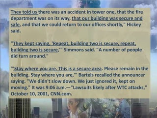They told us there was an accident in tower one, that the fire
department was on its way, that our building was secure and
safe, and that we could return to our offices shortly," Hickey
said.

"They kept saying, 'Repeat, building two is secure, repeat,
building two is secure,'" Simmons said. "A number of people
did turn around."

"'Stay where you are. This is a secure area. Please remain in the
building. Stay where you are,'" Bartels recalled the announcer
saying. "We didn't slow down. We just ignored it, kept on
moving." It was 9:06 a.m.—"Lawsuits likely after WTC attacks,"
October 10, 2001, CNN.com.
 