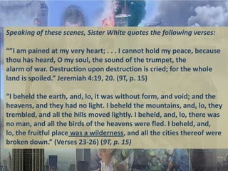 Speaking of these scenes, Sister White quotes the following verses:

“”I am pained at my very heart; . . . I cannot hold my peace, because
thou has heard, O my soul, the sound of the trumpet, the
alarm of war. Destruction upon destruction is cried; for the whole
land is spoiled.” Jeremiah 4:19, 20. (9T, p. 15)

“I beheld the earth, and, lo, it was without form, and void; and the
heavens, and they had no light. I beheld the mountains, and, lo, they
trembled, and all the hills moved lightly. I beheld, and, lo, there was
no man, and all the birds of the heavens were fled. I beheld, and,
lo, the fruitful place was a wilderness, and all the cities thereof were
broken down.” (Verses 23-26) (9T, p. 15)
 