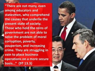 “There are not many, even
among educators and
statesmen, who comprehend
the causes that underlie the
present state of society.
Those who hold the reins of
government are not able to
solve the problem of moral
corruption, poverty,
pauperism, and increasing
crime. They are struggling in
vain to place business
operations on a more secure
basis...” ,9T 13.3-
 