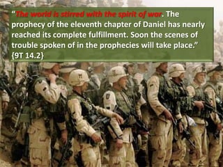 “The world is stirred with the spirit of war. The
prophecy of the eleventh chapter of Daniel has nearly
reached its complete fulfillment. Soon the scenes of
trouble spoken of in the prophecies will take place.”
{9T 14.2}
 