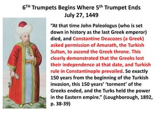 6TH Trumpets Begins Where 5th Trumpet Ends
               July 27, 1449
          “At that time John Paleologus (who is set
          down in history as the last Greek emperor)
          died, and Constantine Deacozes (a Greek)
          asked permission of Amurath, the Turkish
          Sultan, to ascend the Greek throne. This
          clearly demonstrated that the Greeks lost
          their independence at that date, and Turkish
          rule in Constantinople prevailed. So exactly
          150 years from the beginning of the Turkish
          invasion, this 150 years’ ‘torment’ of the
          Greeks ended, and the Turks held the power
          in the Eastern empire.” (Loughborough, 1892,
          p. 38-39)
 