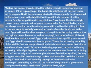 “Adding the nuclear ingredient to this volatile mix will certainly produce an
arms race. If Iran is going to get the bomb, its neighbors will have no choice
but to keep up. North Korea, now protected by its own bomb, has threatened
proliferation — and in the Middle East it would find a number of willing
buyers. Small principalities with huge U.S. Air Force bases, like Qatar, might
choose to rely on an American protective umbrella. But Saudi Arabia, which
has always seen Iran as a threatening competitor, will not be willing to place
its nuclear security entirely in American hands. Once the Saudis are in the
hunt, Egypt will need nuclear weapons to keep it from becoming irrelevant to
the regional power balance — and sure enough, last month Gamal Mubarak,
President Mubarak’s son and Egypt’s heir apparent, very publicly announced
that Egypt should pursue a nuclear program. “Given the increasing instability
of the Middle East, nuclear proliferation there is more worrisome than almost
anywhere else on earth. As nuclear technology spreads, terrorists will enjoy
increasing odds of getting their hands on nuclear weapons. States — including
North Korea — might sell bombs or give them to favored proxy allies, the way
Iran gave Hezbollah medium-range rockets that Hezbollah used this summer
during its war with Israel. Bombing through an intermediary has its
advantages: deniability is, after all, the name of the game for a government
trying to avoid nuclear retaliation.” (Feldman, 2006, ¶5, 6)
 