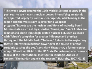 “This week Egypt became the 13th Middle Eastern country in the
past year to say it wants nuclear power, intensifying an atomic
race spurred largely by Iran's nuclear agenda, which many in the
region and the West claim is cover for a weapons
program.“Experts say the nuclear ambitions of majority Sunni
Muslim states such as Libya, Jordan, Yemen, and Saudi Arabia are
reactions to Shiite Iran's high-profile nuclear bid, seen as linked
with Tehran's campaign for greater influence and prestige
throughout the Middle East. “‘To have 13 states in the region say
they're interested in nuclear power over the course of a year
certainly catches the eye,’ says Mark Fitzpatrick, a former senior
nonproliferation official in the US State Department who is now a
fellow at the International Institute for Strategic Studies in
London. ‘The Iranian angle is the reason.’” (Murphy, 2007, ¶1-3)
 