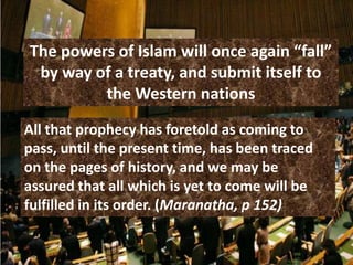 The powers of Islam will once again “fall”
 by way of a treaty, and submit itself to
         the Western nations
All that prophecy has foretold as coming to
pass, until the present time, has been traced
on the pages of history, and we may be
assured that all which is yet to come will be
fulfilled in its order. (Maranatha, p 152)
 