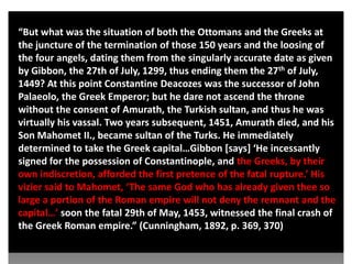 “But what was the situation of both the Ottomans and the Greeks at
the juncture of the termination of those 150 years and the loosing of
the four angels, dating them from the singularly accurate date as given
by Gibbon, the 27th of July, 1299, thus ending them the 27th of July,
1449? At this point Constantine Deacozes was the successor of John
Palaeolo, the Greek Emperor; but he dare not ascend the throne
without the consent of Amurath, the Turkish sultan, and thus he was
virtually his vassal. Two years subsequent, 1451, Amurath died, and his
Son Mahomet II., became sultan of the Turks. He immediately
determined to take the Greek capital…Gibbon *says+ ‘He incessantly
signed for the possession of Constantinople, and the Greeks, by their
own indiscretion, afforded the first pretence of the fatal rupture.’ His
vizier said to Mahomet, ‘The same God who has already given thee so
large a portion of the Roman empire will not deny the remnant and the
capital…’ soon the fatal 29th of May, 1453, witnessed the final crash of
the Greek Roman empire.” (Cunningham, 1892, p. 369, 370)
 