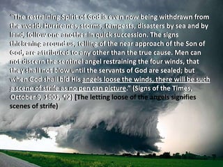 “The restraining Spirit of God is even now being withdrawn from
the world. Hurricanes, storms, tempests, disasters by sea and by
land, follow one another in quick succession. The signs
thickening around us, telling of the near approach of the Son of
God, are attributed to any other than the true cause. Men can
not discern the sentinel angel restraining the four winds, that
they shall not blow until the servants of God are sealed; but
when God shall bid His angels loose the winds, there will be such
a scene of strife as no pen can picture.” (Signs of the Times,
October 9, 1901, ¶2) [The letting loose of the angels signifies
scenes of strife)
 