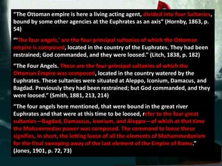 “The Ottoman empire is here a living acting agent, divided into four Sultanies,
bound by some other agencies at the Euphrates as an axis” (Hornby, 1863, p.
54)
“‘The four angels,’ are the four principal sultanies of which the Ottoman
empire is composed, located in the country of the Euphrates. They had been
restrained; God commanded, and they were loosed.” (Litch, 1838, p. 182)
“The Four Angels. These are the four principal sultanies of which the
Ottoman Empire was composed, located in the country watered by the
Euphrates. These sultanies were situated at Aleppo, Iconium, Damacus, and
Bagdad. Previously they had been restrained; but God commanded, and they
were loosed.” (Smith, 1881, 213, 214)
“The four angels here mentioned, that were bound in the great river
Euphrates and that were at this time to be loosed, refer to the four great
sultanies—Bagdad, Damascus, Iconium, and Aleppo—of which at that time
the Mohammedan power was composed. The command to loose these
signifies, in short, the letting loose of all the elements of Mohammedanism
for the final sweeping away of the last element of the Empire of Rome.”
(Jones, 1901, p. 72, 73)
 