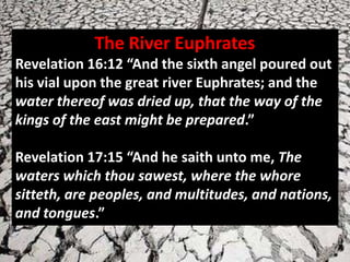 The River Euphrates
Revelation 16:12 “And the sixth angel poured out
his vial upon the great river Euphrates; and the
water thereof was dried up, that the way of the
kings of the east might be prepared.”

Revelation 17:15 “And he saith unto me, The
waters which thou sawest, where the whore
sitteth, are peoples, and multitudes, and nations,
and tongues.”
 