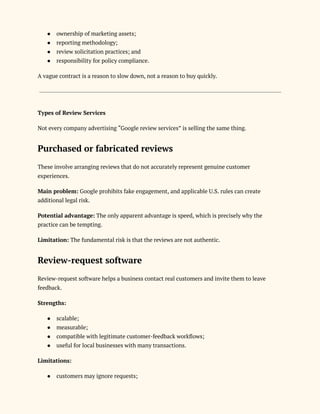 ●​ ownership of marketing assets;
●​ reporting methodology;
●​ review solicitation practices; and
●​ responsibility for policy compliance.
A vague contract is a reason to slow down, not a reason to buy quickly.
Types of Review Services
Not every company advertising “Google review services” is selling the same thing.
Purchased or fabricated reviews
These involve arranging reviews that do not accurately represent genuine customer
experiences.
Main problem: Google prohibits fake engagement, and applicable U.S. rules can create
additional legal risk.
Potential advantage: The only apparent advantage is speed, which is precisely why the
practice can be tempting.
Limitation: The fundamental risk is that the reviews are not authentic.
Review-request software
Review-request software helps a business contact real customers and invite them to leave
feedback.
Strengths:
●​ scalable;
●​ measurable;
●​ compatible with legitimate customer-feedback workflows;
●​ useful for local businesses with many transactions.
Limitations:
●​ customers may ignore requests;
 