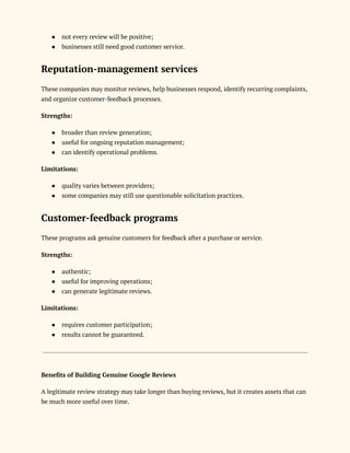 ●​ not every review will be positive;
●​ businesses still need good customer service.
Reputation-management services
These companies may monitor reviews, help businesses respond, identify recurring complaints,
and organize customer-feedback processes.
Strengths:
●​ broader than review generation;
●​ useful for ongoing reputation management;
●​ can identify operational problems.
Limitations:
●​ quality varies between providers;
●​ some companies may still use questionable solicitation practices.
Customer-feedback programs
These programs ask genuine customers for feedback after a purchase or service.
Strengths:
●​ authentic;
●​ useful for improving operations;
●​ can generate legitimate reviews.
Limitations:
●​ requires customer participation;
●​ results cannot be guaranteed.
Benefits of Building Genuine Google Reviews
A legitimate review strategy may take longer than buying reviews, but it creates assets that can
be much more useful over time.
 